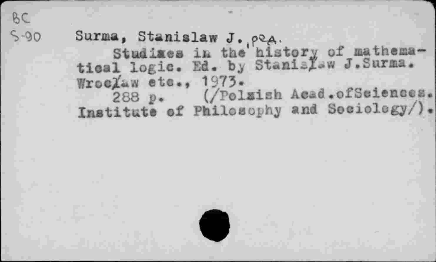 ﻿fee
S-90 Surma, Stanislaw J.
Studiaea in the' hiatory of mathematical logic. Ed. by StaniaZ«* J.Surma. Wroe/aw etc., 1975«	__
288 p. (/Polaish Aead.ofSeienccs Institute of Philosophy and Sociology/)